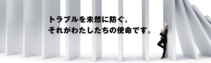 トラブルを未然に防ぐ。それがわたしたちの使命です